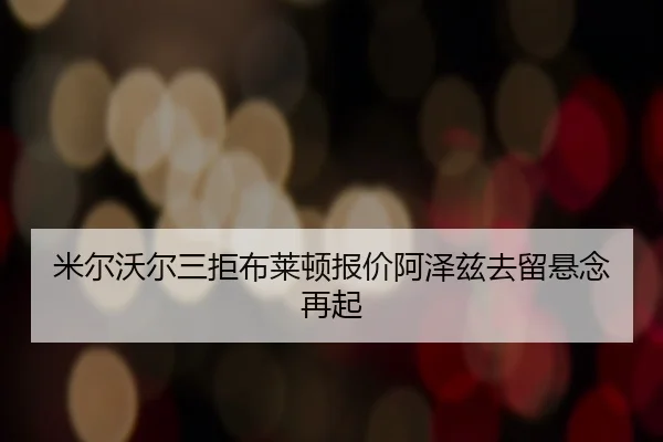 米尔沃尔三拒布莱顿报价阿泽兹去留悬念再起 - LEYU