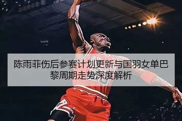 陈雨菲伤后参赛计划更新与国羽女单巴黎周期走势深度解析 | LEYU